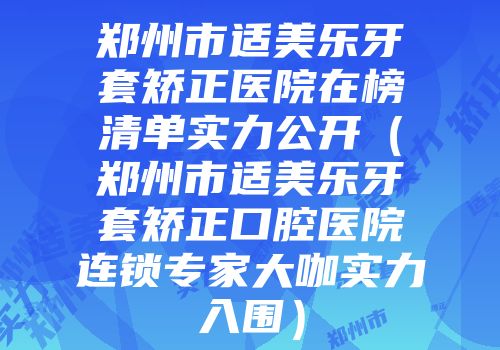 郑州市适美乐牙套矫正医院在榜清单实力公开（郑州市适美乐牙套矫正口腔医院连锁专家大咖实力入围）