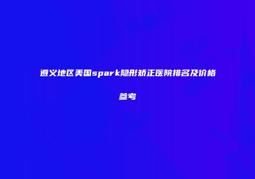 遵义地区美国spark隐形矫正医院排名及价格参考