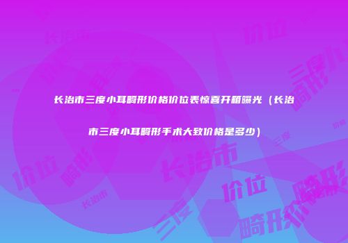 长治市三度小耳畸形价格价位表惊喜开箱曝光（长治市三度小耳畸形手术大致价格是多少）