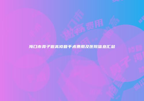 海口市鼻子做高修复手术费用及医院信息汇总