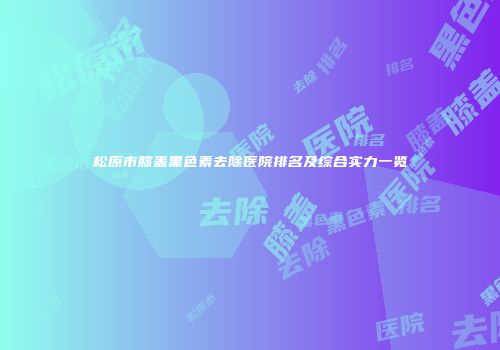 松原市膝盖黑色素去除医院排名及综合实力一览