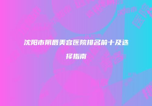 沈阳市阴唇美容医院排名前十及选择指南