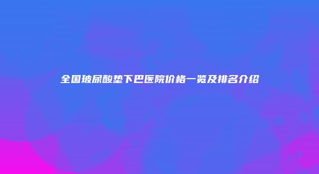 全国玻尿酸垫下巴医院价格一览及排名介绍
