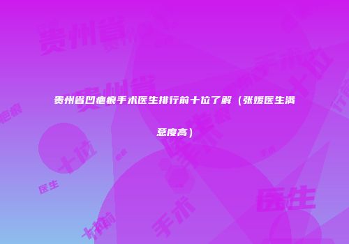 贵州省凹疤痕手术医生排行前十位了解（张媛医生满意度高）