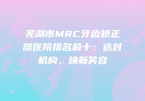 芜湖市MRC牙齿矫正器医院排名前十：选对机构，焕新笑容