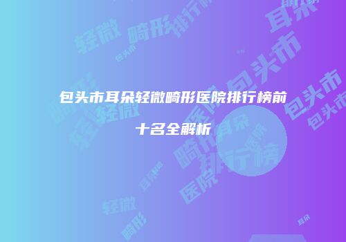 包头市耳朵轻微畸形医院排行榜前十名全解析