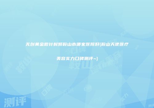 无创黄金微针射频鞍山市哪家医院好(鞍山天使医疗美容实力口碑测评~)