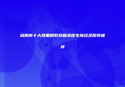 咸阳市十大耳垂畸形修复术医生排名及医院推荐