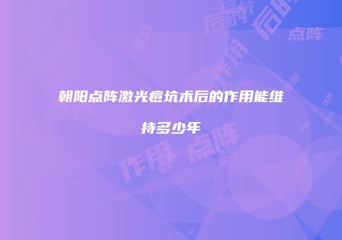 朝阳点阵激光痘坑术后的作用能维持多少年
