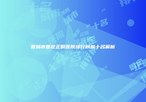 晋城市固定正畸医院排行榜前十名解析