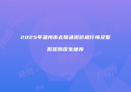 2025年温州市去除色斑价格行情及整形医院医生推荐