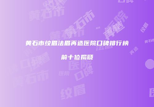 黄石市纹眉法眉再造医院口碑排行榜前十位揭晓
