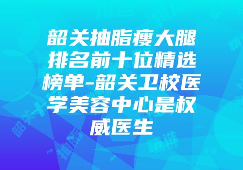 韶关抽脂瘦大腿排名前十位精选榜单-韶关卫校医学美容中心是权威医生