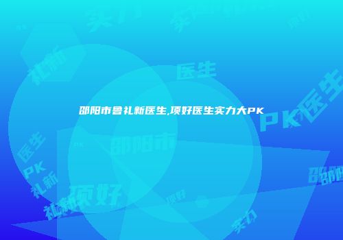 邵阳市鲁礼新医生,项好医生实力大PK