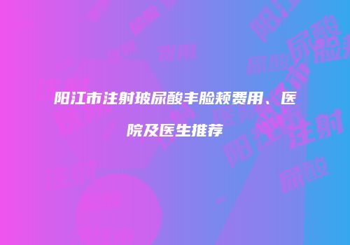 阳江市注射玻尿酸丰脸颊费用、医院及医生推荐