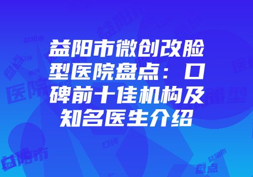 益阳市微创改脸型医院盘点：口碑前十佳机构及知名医生介绍