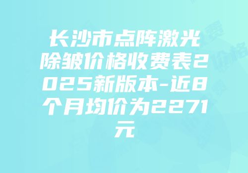 长沙市点阵激光除皱价格收费表2025新版本-近8个月均价为2271元