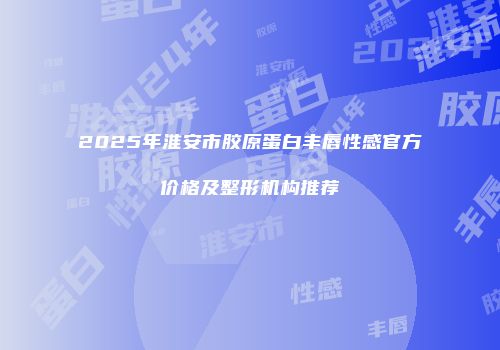 2025年淮安市胶原蛋白丰唇性感官方价格及整形机构推荐