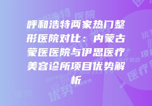 呼和浩特两家热门整形医院对比：内蒙古蒙医医院与伊思医疗美容诊所项目优势解析