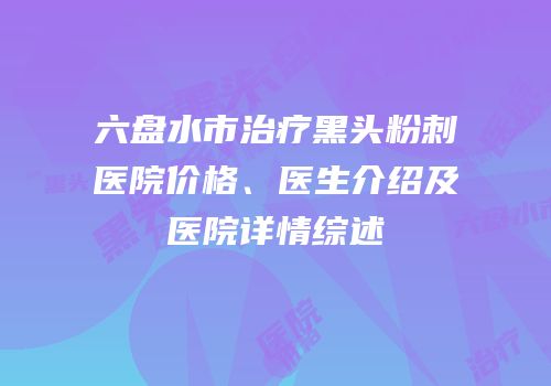 六盘水市治疗黑头粉刺医院价格、医生介绍及医院详情综述