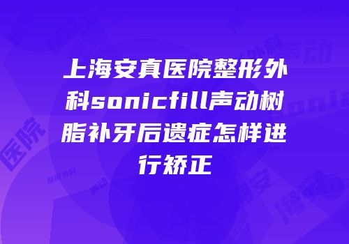 上海安真医院整形外科sonicfill声动树脂补牙后遗症怎样进行矫正