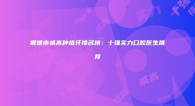 常德市威高种植牙排名榜：十强实力口腔医生推荐