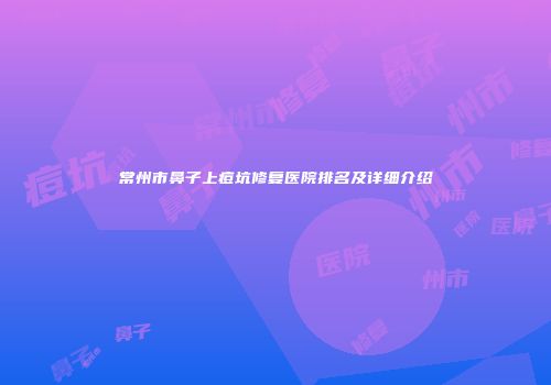 常州市鼻子上痘坑修复医院排名及详细介绍