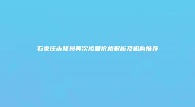 石家庄市隆鼻再次修复价格解析及机构推荐