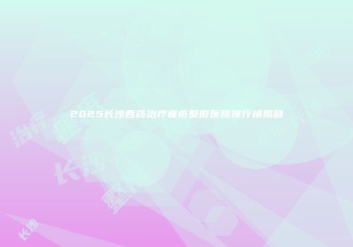 2025长沙西药治疗痤疮整形医院排行榜揭晓