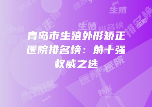 青岛市生殖外形矫正医院排名榜：前十强权威之选