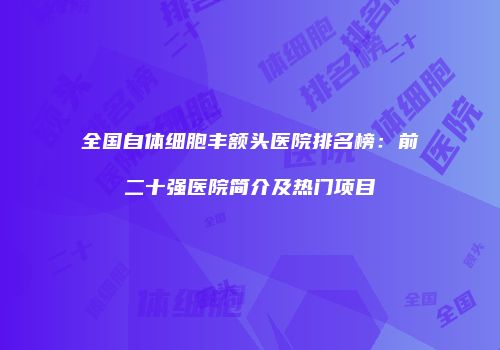 全国自体细胞丰额头医院排名榜：前二十强医院简介及热门项目