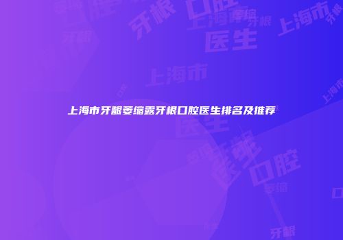 上海市牙龈萎缩露牙根口腔医生排名及推荐