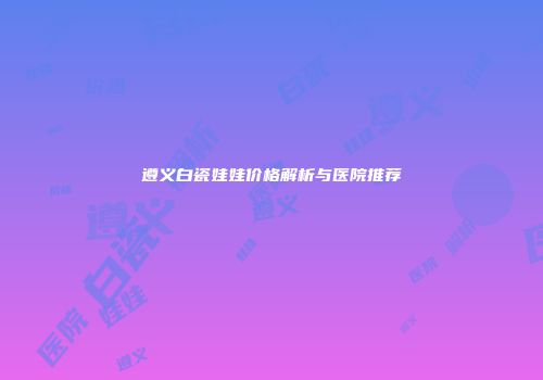 遵义白瓷娃娃价格解析与医院推荐