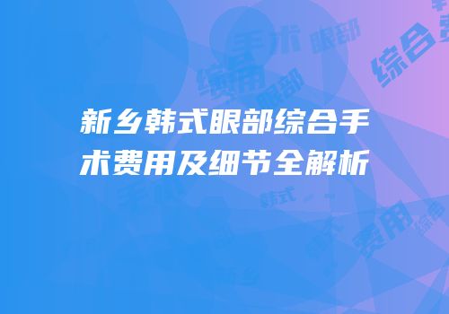 新乡韩式眼部综合手术费用及细节全解析