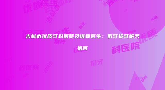 吉林市优质牙科医院及推荐医生：假牙拔牙服务指南