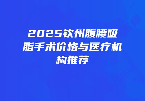 2025钦州腹腰吸脂手术价格与医疗机构推荐