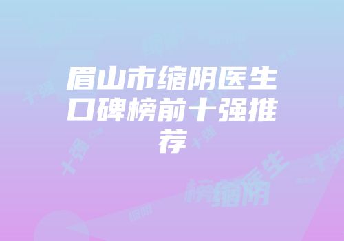 眉山市缩阴医生口碑榜前十强推荐