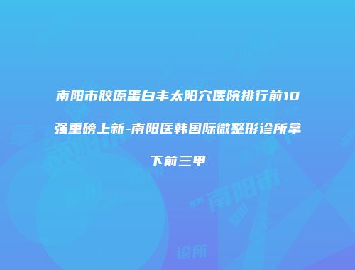 南阳市胶原蛋白丰太阳穴医院排行前10强重磅上新-南阳医韩国际微整形诊所拿下前三甲