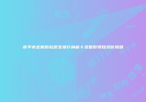 南平市去脂肪粒医生排行榜前十及整形项目均价揭晓