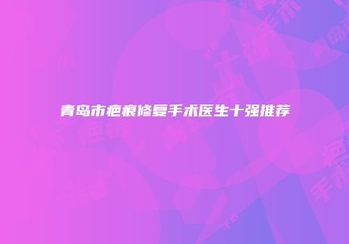 青岛市疤痕修复手术医生十强推荐
