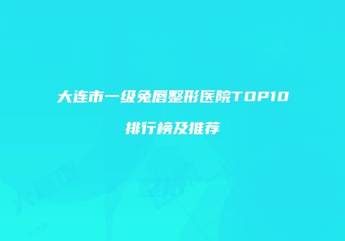 大连市一级兔唇整形医院TOP10排行榜及推荐