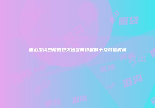 唐山泪沟凹陷眼袋突出医院排名前十及特色解析