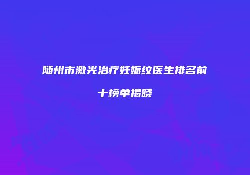 随州市激光治疗妊娠纹医生排名前十榜单揭晓