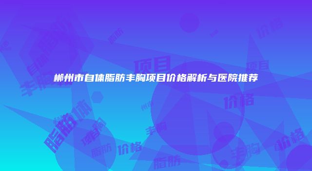 郴州市自体脂肪丰胸项目价格解析与医院推荐