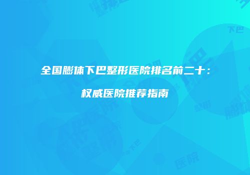 全国膨体下巴整形医院排名前二十：权威医院推荐指南
