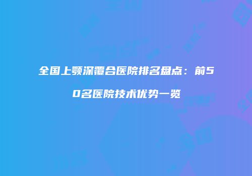 全国上颚深覆合医院排名盘点：前50名医院技术优势一览