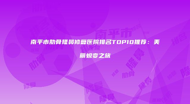 南平市肋骨隆鼻修复医院排名TOP10推荐：美丽蜕变之旅