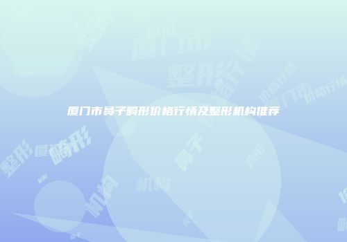 厦门市鼻子畸形价格行情及整形机构推荐