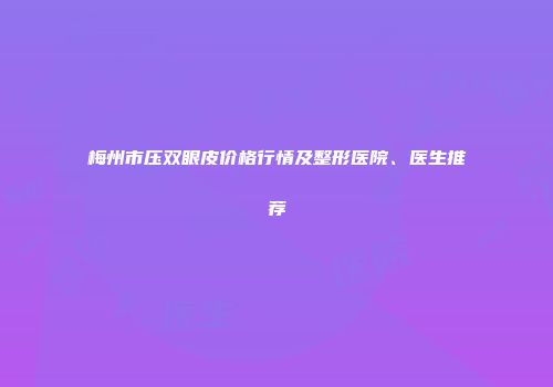 梅州市压双眼皮价格行情及整形医院、医生推荐
