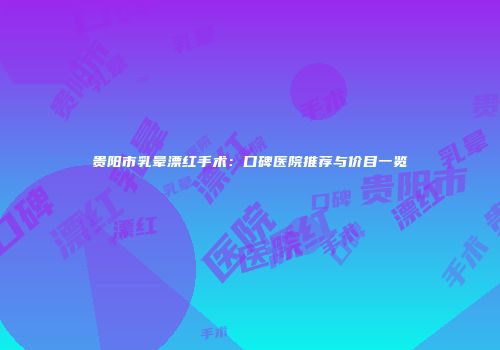 贵阳市乳晕漂红手术：口碑医院推荐与价目一览